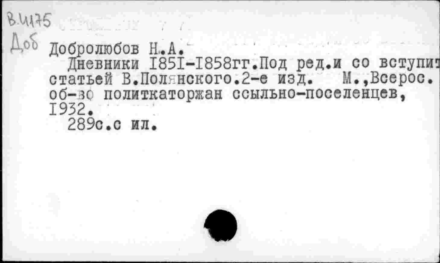 ﻿Добролюбов Н..А.
Дневники 1851-1858гг.Под ред.и со вступи статьей В.Полянского.2-е изд. М.,Всерос. об—зо политкаторжан ссыльно-поселенцев, 1932.
289с.с ил.